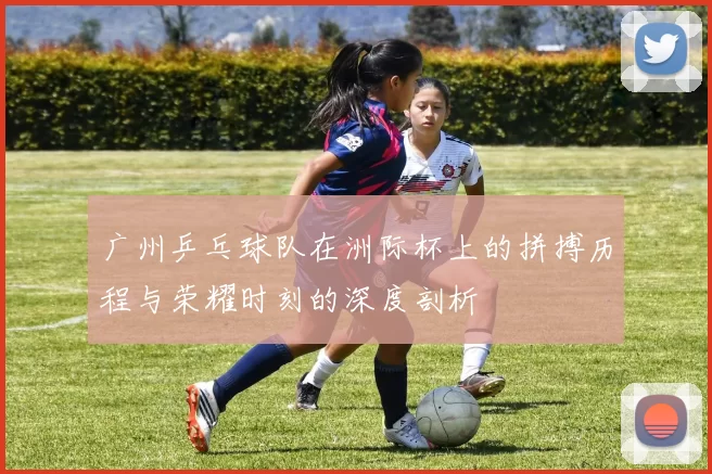 广州乒乓球队在洲际杯上的拼搏历程与荣耀时刻的深度剖析