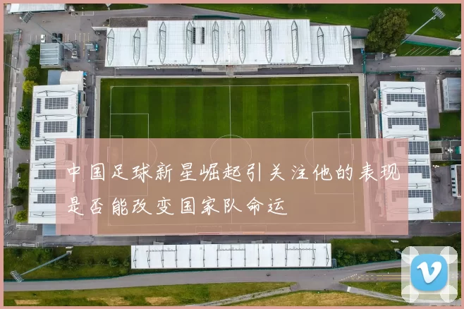 中国足球新星崛起引关注他的表现是否能改变国家队命运