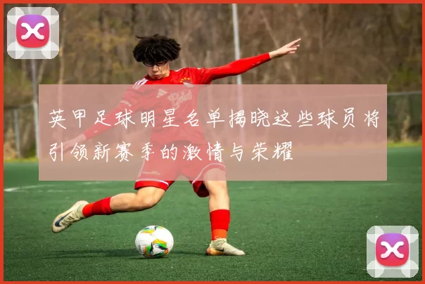英甲足球明星名单揭晓这些球员将引领新赛季的激情与荣耀