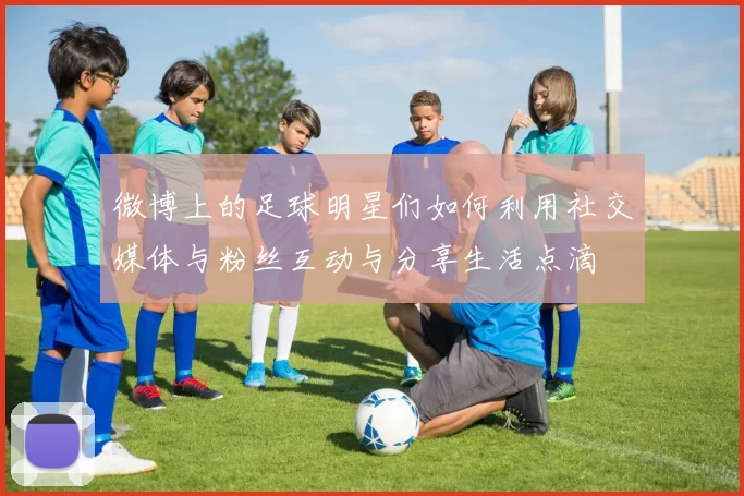 微博上的足球明星们如何利用社交媒体与粉丝互动与分享生活点滴