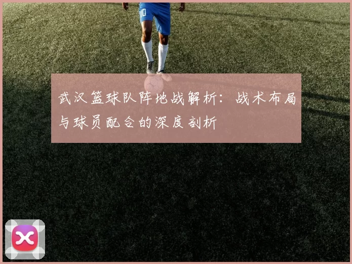 武汉篮球队阵地战解析：战术布局与球员配合的深度剖析