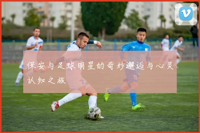 保安与足球明星的奇妙邂逅与心灵认知之旅