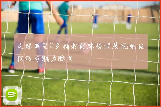 足球明星C罗精彩颠球视频展现绝佳技巧与魅力瞬间