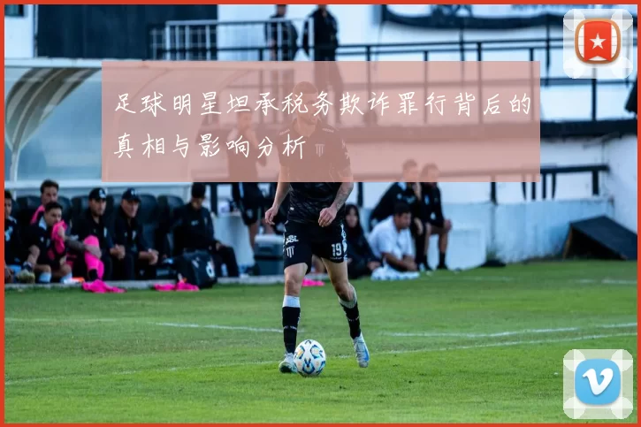 足球明星坦承税务欺诈罪行背后的真相与影响分析