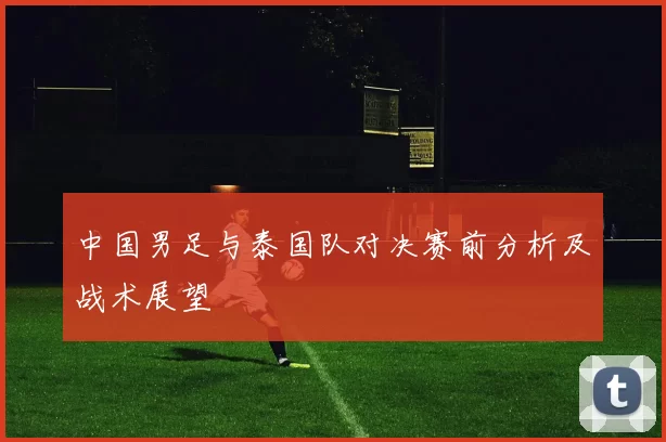 中国男足与泰国队对决赛前分析及战术展望