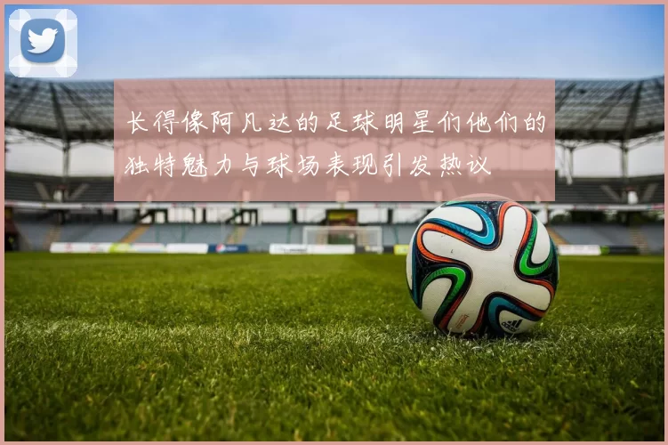 长得像阿凡达的足球明星们他们的独特魅力与球场表现引发热议