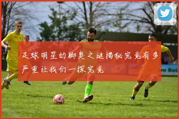 足球明星的脚臭之谜揭秘究竟有多严重让我们一探究竟