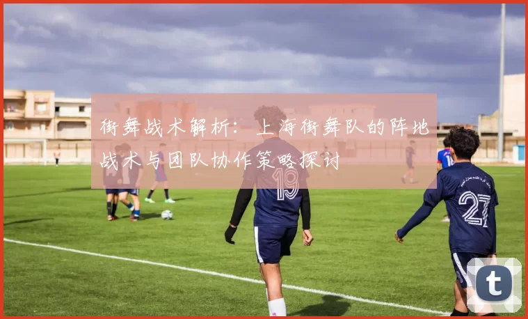 街舞战术解析：上海街舞队的阵地战术与团队协作策略探讨