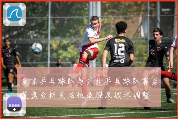 南京乒乓球队与广州乒乓球队赛后复盘分析灵活性表现及战术调整