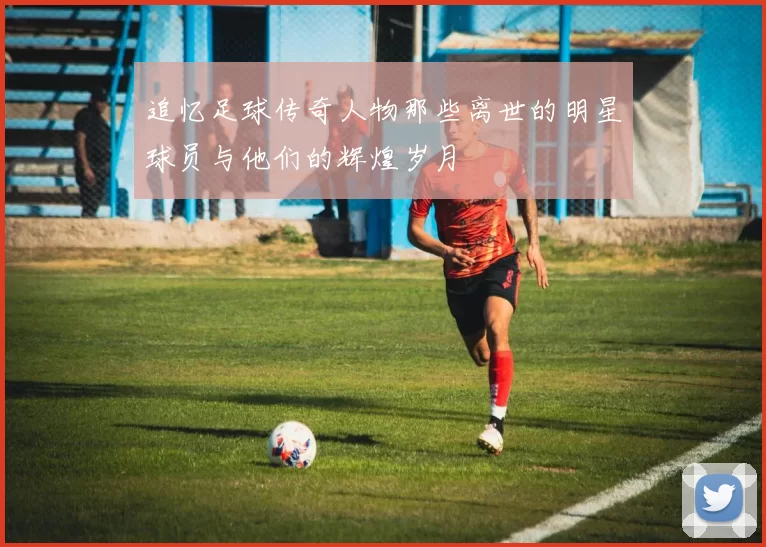 追忆足球传奇人物那些离世的明星球员与他们的辉煌岁月