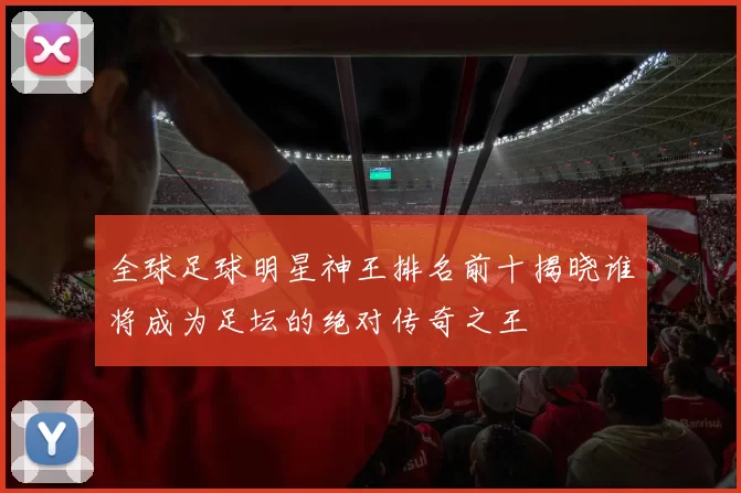 全球足球明星神王排名前十揭晓谁将成为足坛的绝对传奇之王