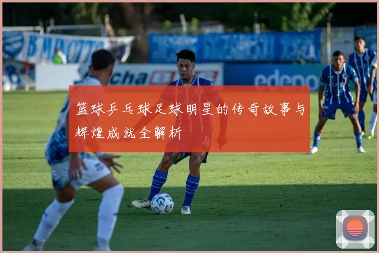 篮球乒乓球足球明星的传奇故事与辉煌成就全解析