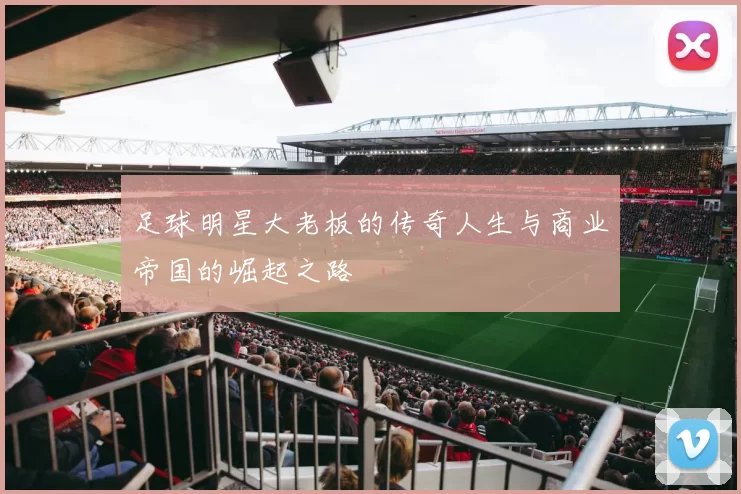 足球明星大老板的传奇人生与商业帝国的崛起之路