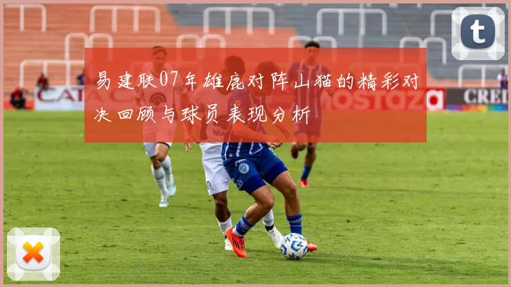 易建联07年雄鹿对阵山猫的精彩对决回顾与球员表现分析