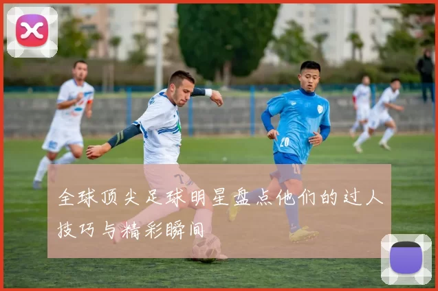全球顶尖足球明星盘点他们的过人技巧与精彩瞬间