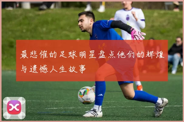 最悲催的足球明星盘点他们的辉煌与遗憾人生故事