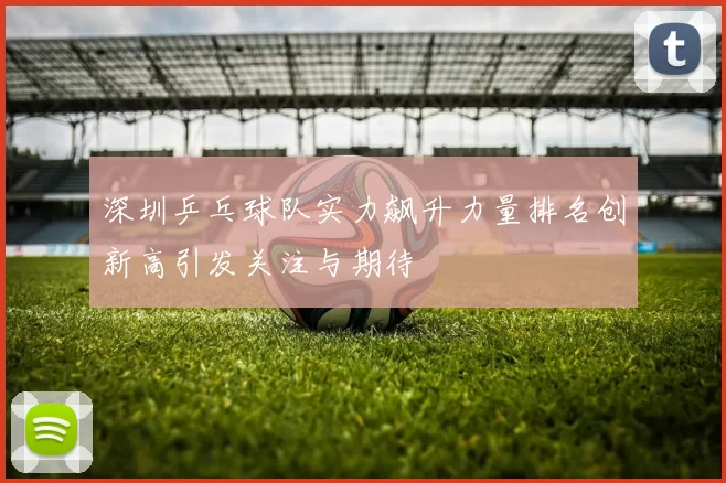 深圳乒乓球队实力飙升力量排名创新高引发关注与期待