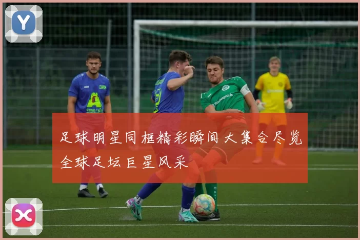 足球明星同框精彩瞬间大集合尽览全球足坛巨星风采