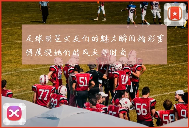 足球明星女友们的魅力瞬间精彩剪辑展现她们的风采与时尚