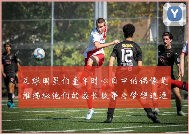 足球明星们童年时心目中的偶像是谁揭秘他们的成长故事与梦想追逐