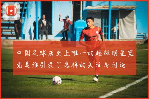 中国足球历史上唯一的超级明星究竟是谁引发了怎样的关注与讨论