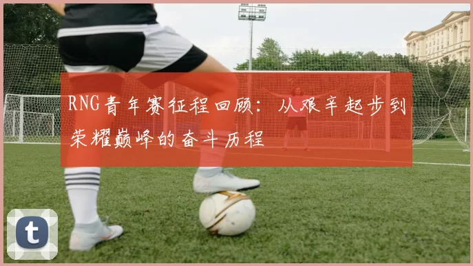 RNG青年赛征程回顾：从艰辛起步到荣耀巅峰的奋斗历程