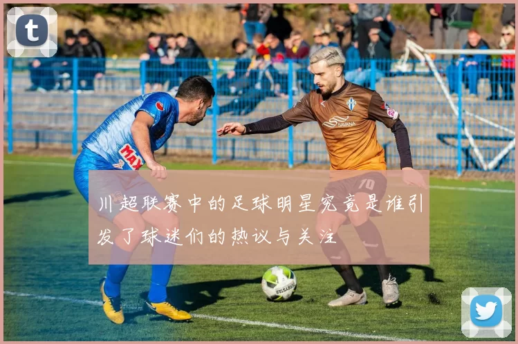川超联赛中的足球明星究竟是谁引发了球迷们的热议与关注