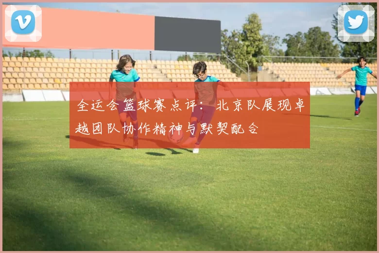 全运会篮球赛点评：北京队展现卓越团队协作精神与默契配合