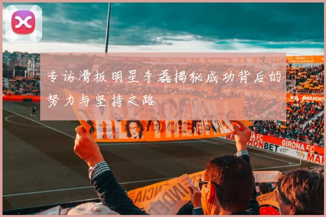 专访滑板明星李磊揭秘成功背后的努力与坚持之路
