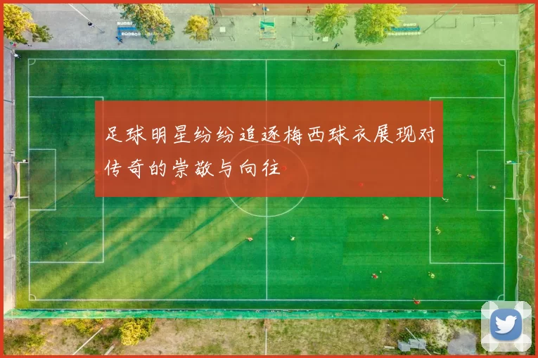 足球明星纷纷追逐梅西球衣展现对传奇的崇敬与向往