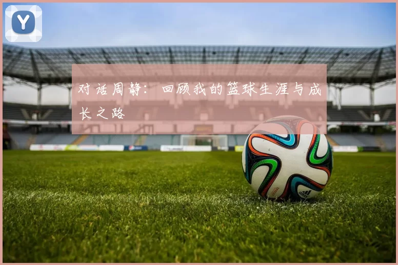 对话周静：回顾我的篮球生涯与成长之路