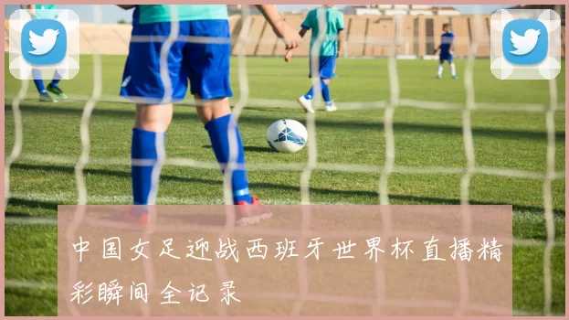 中国女足迎战西班牙世界杯直播精彩瞬间全记录