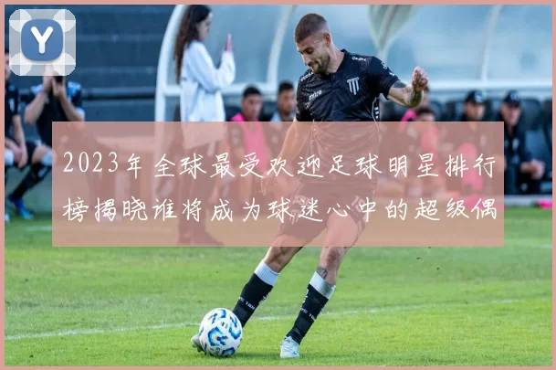 2023年全球最受欢迎足球明星排行榜揭晓谁将成为球迷心中的超级偶像