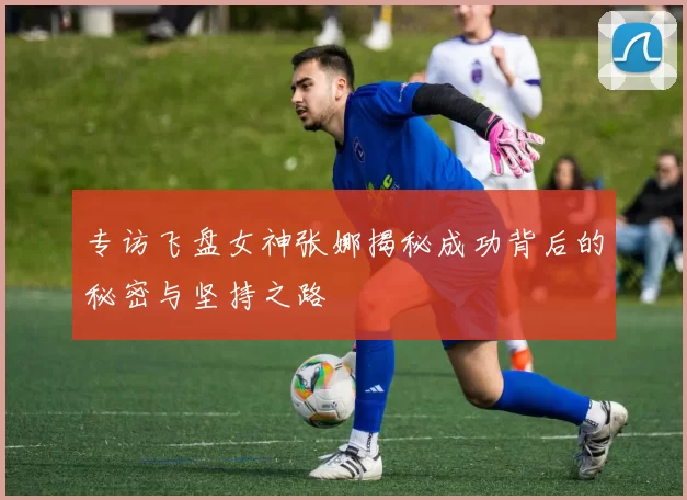 专访飞盘女神张娜揭秘成功背后的秘密与坚持之路