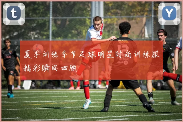 夏季训练季节足球明星时尚训练服精彩瞬间回顾