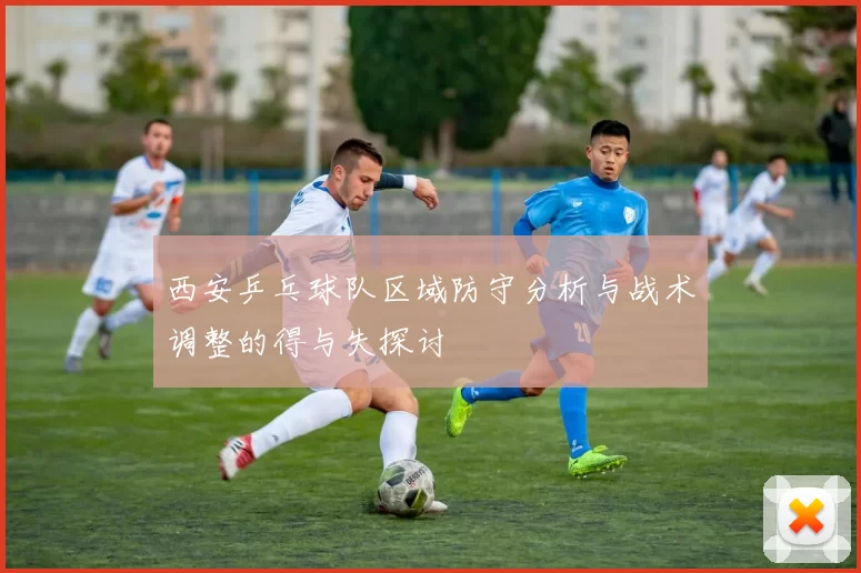 西安乒乓球队区域防守分析与战术调整的得与失探讨