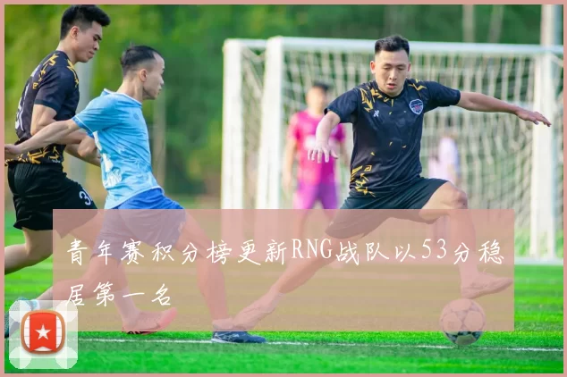 青年赛积分榜更新RNG战队以53分稳居第一名