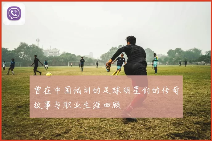 曾在中国试训的足球明星们的传奇故事与职业生涯回顾