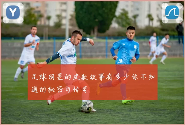 足球明星的皮肤故事有多少你不知道的秘密与传奇