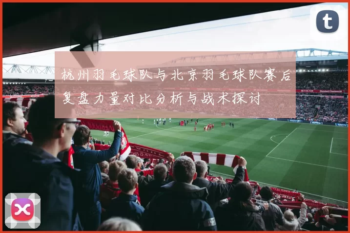 杭州羽毛球队与北京羽毛球队赛后复盘力量对比分析与战术探讨